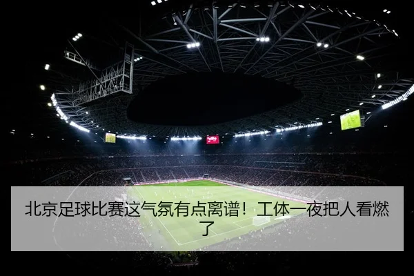 北京足球比赛这气氛有点离谱！工体一夜把人看燃了