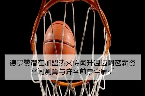 德罗赞潜在加盟热火传闻升温迈阿密薪资空间测算与阵容前景全解析