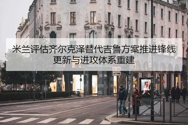 米兰评估齐尔克泽替代吉鲁方案推进锋线更新与进攻体系重建