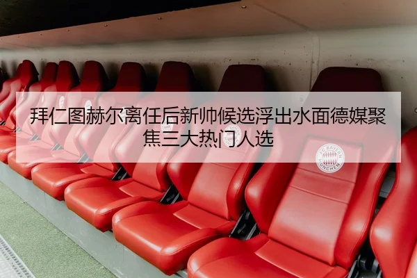拜仁图赫尔离任后新帅候选浮出水面德媒聚焦三大热门人选