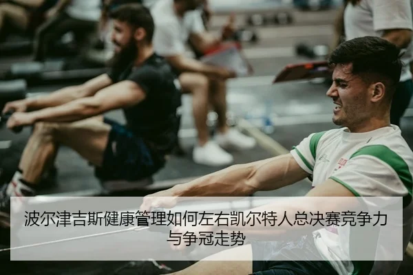 波尔津吉斯健康管理如何左右凯尔特人总决赛竞争力与争冠走势 | kaiyun