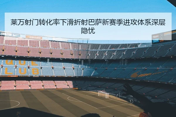莱万射门转化率下滑折射巴萨新赛季进攻体系深层隐忧 | kaiyun