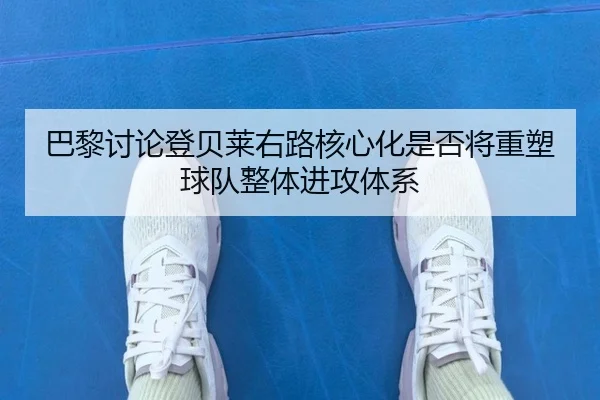 巴黎讨论登贝莱右路核心化是否将重塑球队整体进攻体系 | kaiyun