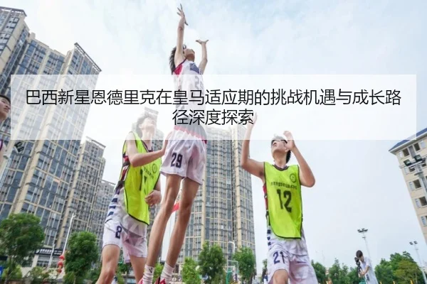 巴西新星恩德里克在皇马适应期的挑战机遇与成长路径深度探索 | kaiyun