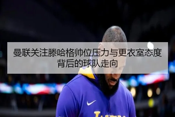 曼联关注滕哈格帅位压力与更衣室态度背后的球队走向